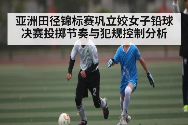亚洲田径锦标赛巩立姣女子铅球决赛投掷节奏与犯规控制分析