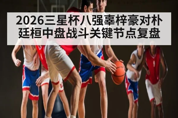 2026三星杯八强辜梓豪对朴廷桓中盘战斗关键节点复盘