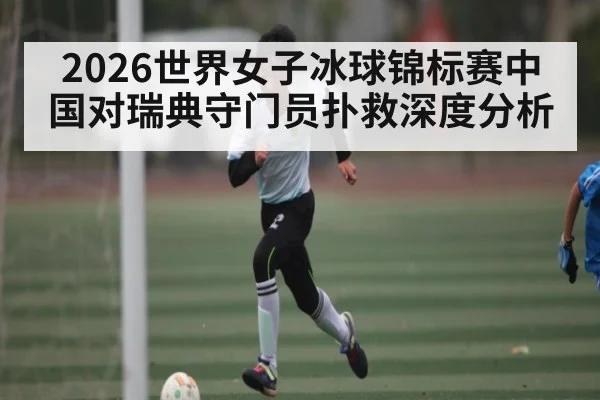 2026世界女子冰球锦标赛中国对瑞典守门员扑救深度分析
