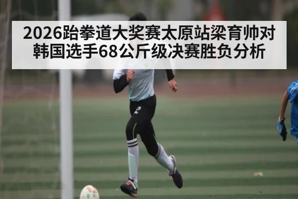 2026跆拳道大奖赛太原站梁育帅对韩国选手68公斤级决赛胜负分析